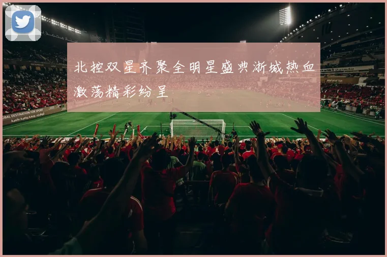 北控双星齐聚全明星盛典浙城热血激荡精彩纷呈