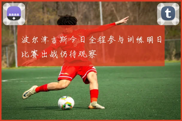 波尔津吉斯今日全程参与训练明日比赛出战仍待观察