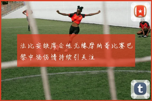 法比安缺席合练无缘摩纳哥比赛巴黎中场伤情持续引关注