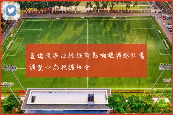 基德谈弗拉格缺阵影响强调球队需调整心态把握机会