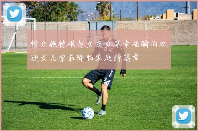 特尔施特根与女友分享幸福瞬间欢迎女儿索菲降临家庭新篇章