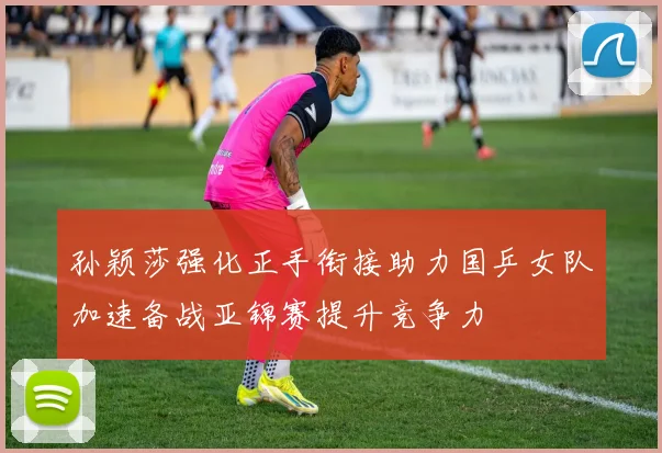 孙颖莎强化正手衔接助力国乒女队加速备战亚锦赛提升竞争力