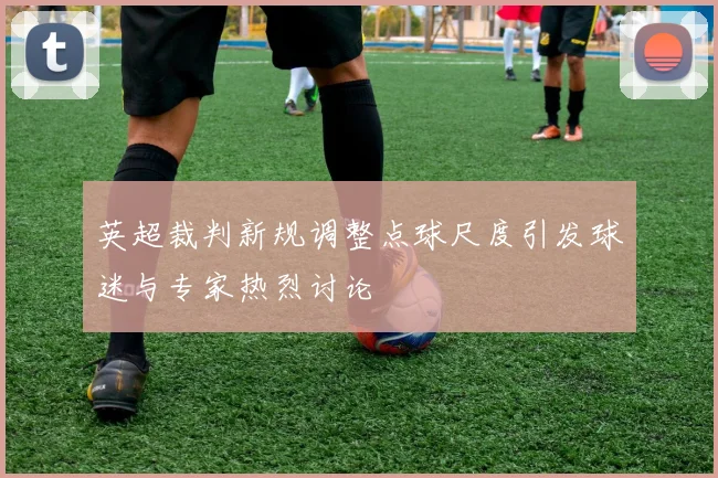 英超裁判新规调整点球尺度引发球迷与专家热烈讨论