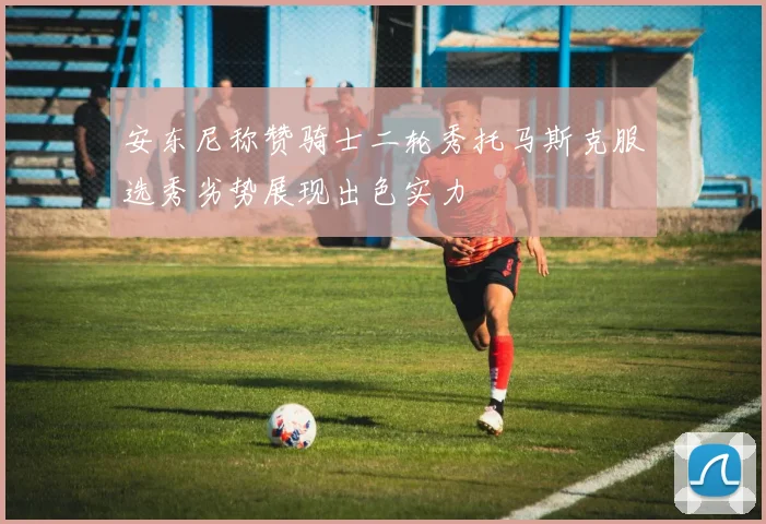 安东尼称赞骑士二轮秀托马斯克服选秀劣势展现出色实力