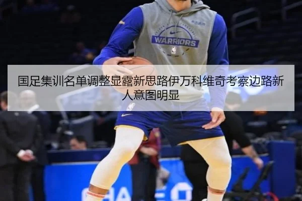 国足集训名单调整显露新思路伊万科维奇考察边路新人意图明显