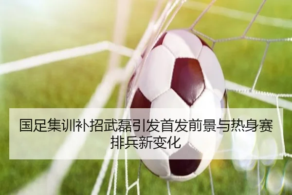 国足集训补招武磊引发首发前景与热身赛排兵新变化