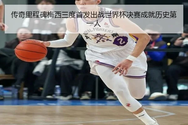 传奇里程碑梅西三度首发出战世界杯决赛成就历史第一人