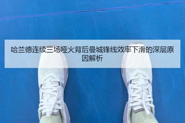 哈兰德连续三场哑火背后曼城锋线效率下滑的深层原因解析
